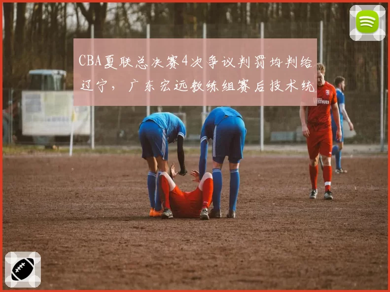 CBA夏联总决赛4次争议判罚均判给辽宁,广东宏远教练组赛后技术统计质疑裁判报告