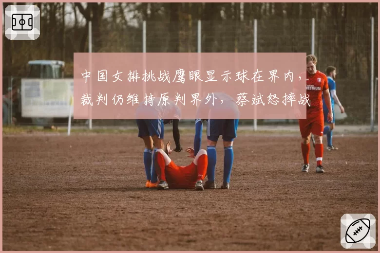 中国女排挑战鹰眼显示球在界内，裁判仍维持原判界外，蔡斌怒摔战术板