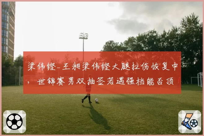 梁伟铿_王昶梁伟铿大腿拉伤恢复中，世锦赛男双抽签若遇强档能否顶住？