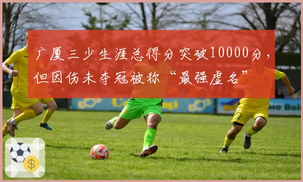 广厦三少生涯总得分突破10000分，但因伤未夺冠被称“最强虚名”