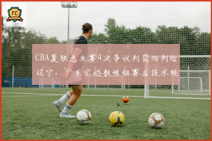 CBA夏联总决赛4次争议判罚均判给辽宁，广东宏远教练组赛后技术统计质疑裁判报告