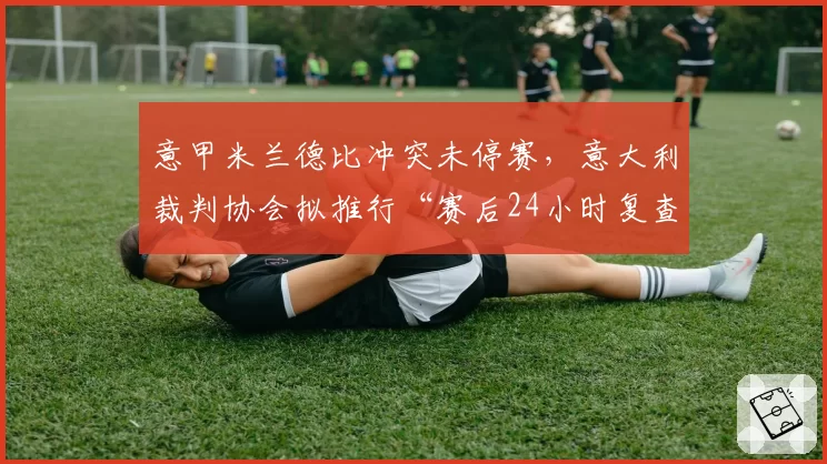 意甲米兰德比冲突未停赛，意大利裁判协会拟推行“赛后24小时复查”机制
