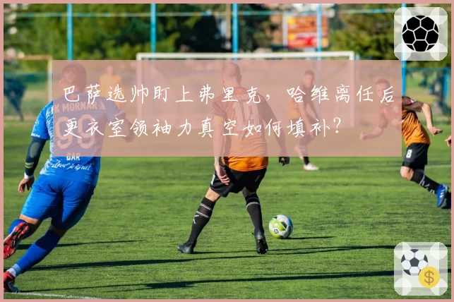 巴萨选帅盯上弗里克，哈维离任后更衣室领袖力真空如何填补？