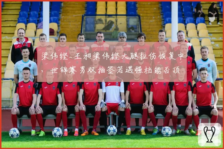 梁伟铿_王昶梁伟铿大腿拉伤恢复中，世锦赛男双抽签若遇强档能否顶住？