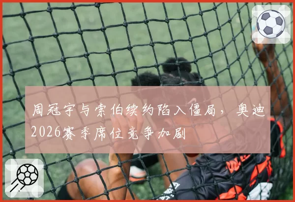 周冠宇与索伯续约陷入僵局，奥迪2026赛季席位竞争加剧