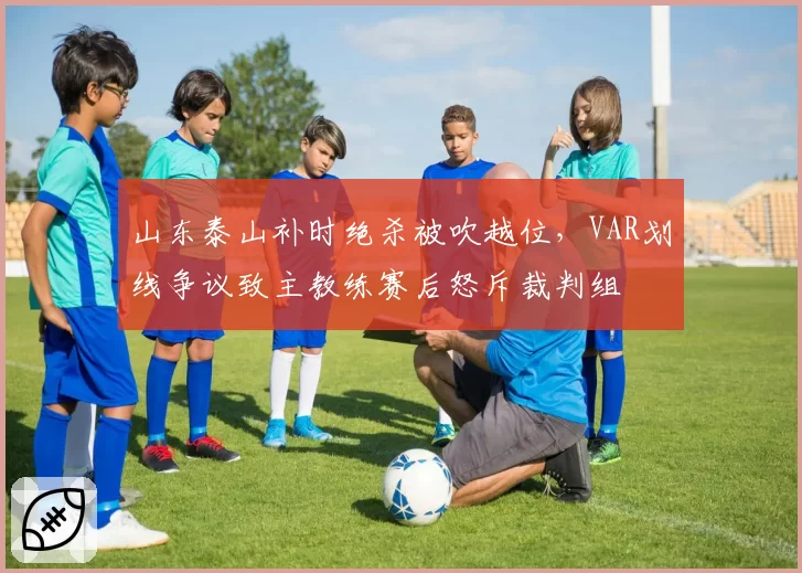 山东泰山补时绝杀被吹越位，VAR划线争议致主教练赛后怒斥裁判组