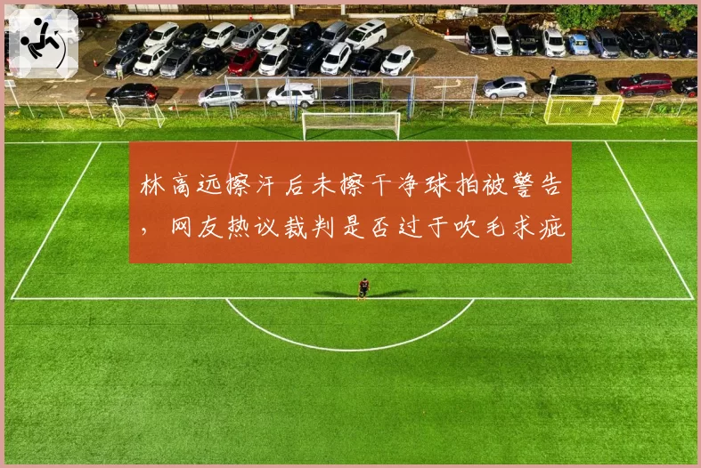 林高远擦汗后未擦干净球拍被警告，网友热议裁判是否过于吹毛求疵