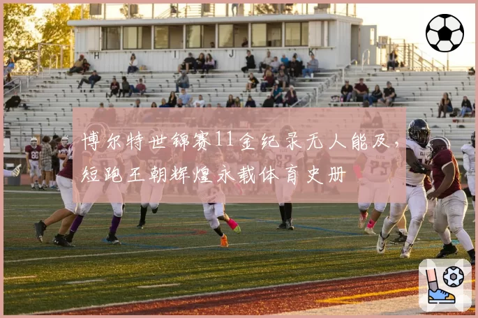 博尔特世锦赛11金纪录无人能及，短跑王朝辉煌永载体育史册