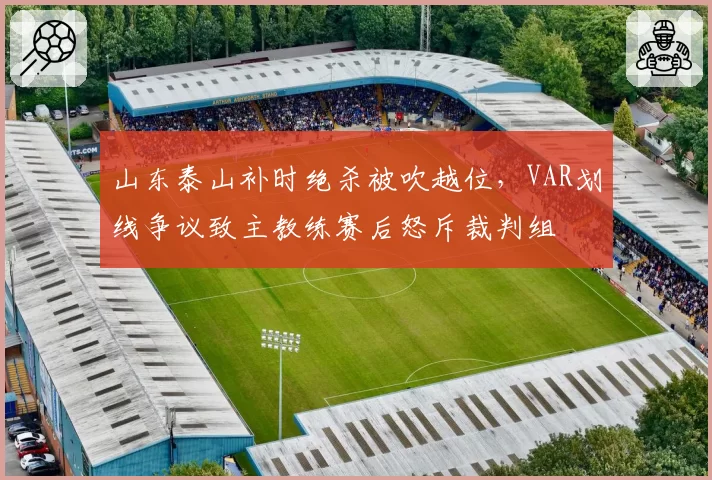 山东泰山补时绝杀被吹越位，VAR划线争议致主教练赛后怒斥裁判组