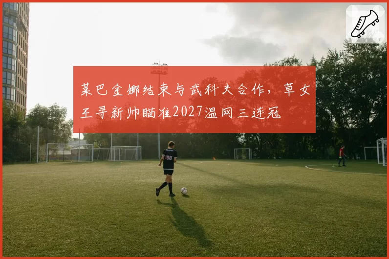 莱巴金娜结束与武科夫合作，草女王寻新帅瞄准2027温网三连冠