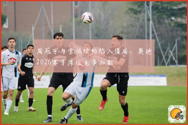 周冠宇与索伯续约陷入僵局，奥迪2026赛季席位竞争加剧