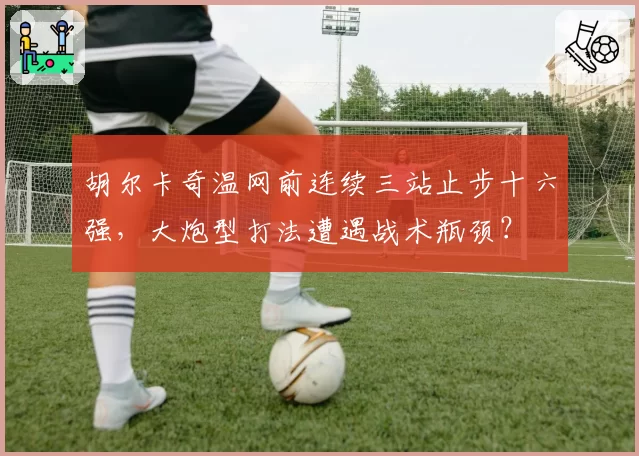 胡尔卡奇温网前连续三站止步十六强，大炮型打法遭遇战术瓶颈？