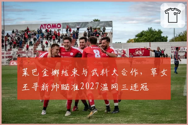 莱巴金娜结束与武科夫合作，草女王寻新帅瞄准2027温网三连冠