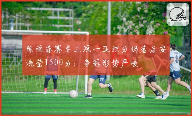 陈雨菲赛季三冠一亚积分仍落后安洗莹1500分，争冠形势严峻