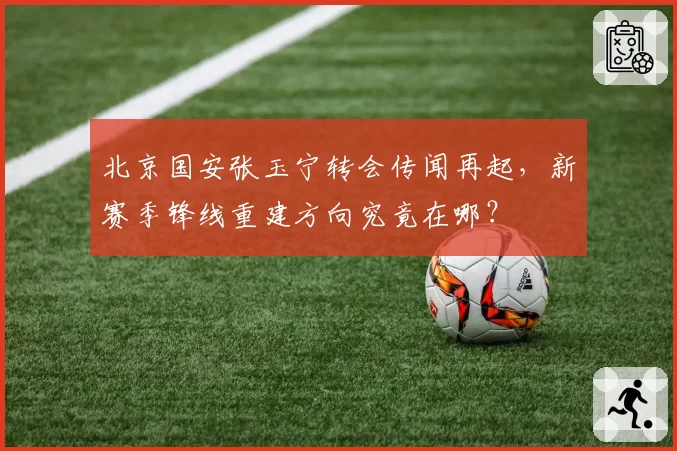 北京国安张玉宁转会传闻再起，新赛季锋线重建方向究竟在哪？