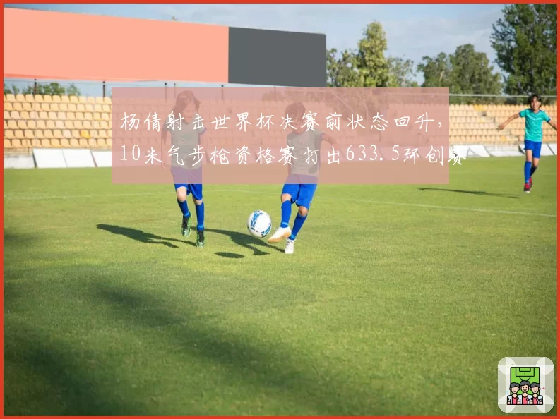 杨倩射击世界杯决赛前状态回升，10米气步枪资格赛打出633.5环创赛季最佳