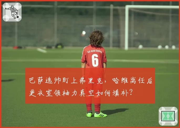 巴萨选帅盯上弗里克，哈维离任后更衣室领袖力真空如何填补？