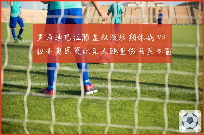 罗马迪巴拉膝盖积液短期休战 vs 拉齐奥因莫比莱大腿重伤或至冬窗，罗马城双雄射手伤病恢复期悬殊