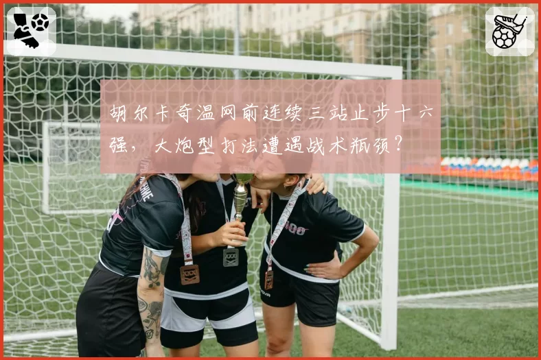 胡尔卡奇温网前连续三站止步十六强，大炮型打法遭遇战术瓶颈？