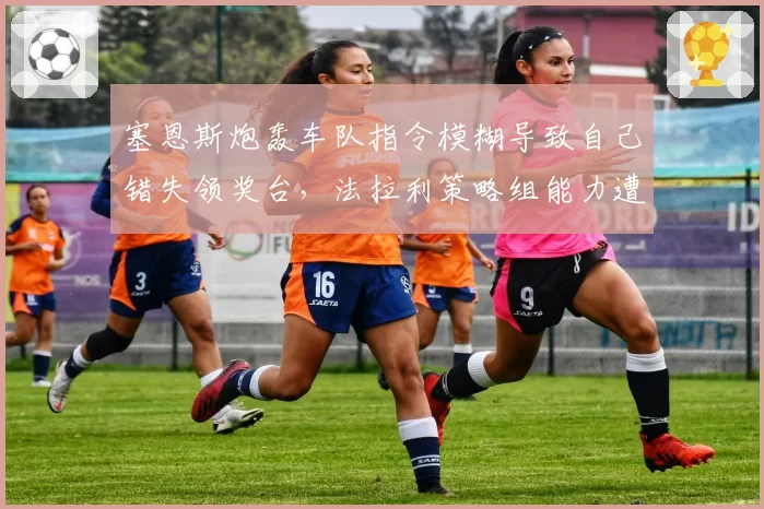 塞恩斯炮轰车队指令模糊导致自己错失领奖台，法拉利策略组能力遭质疑