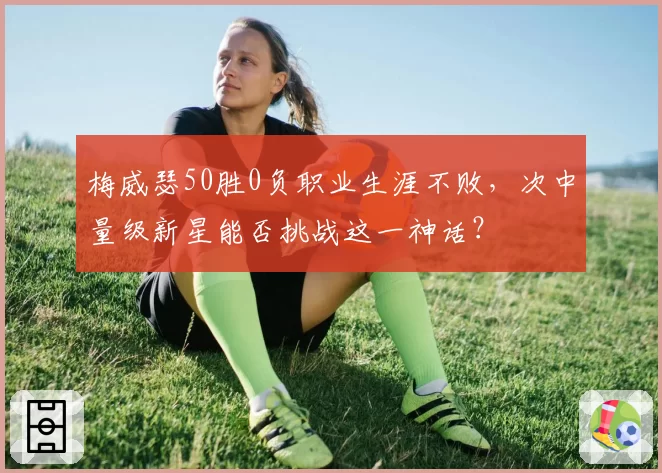 梅威瑟50胜0负职业生涯不败，次中量级新星能否挑战这一神话？