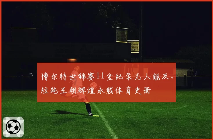 博尔特世锦赛11金纪录无人能及，短跑王朝辉煌永载体育史册