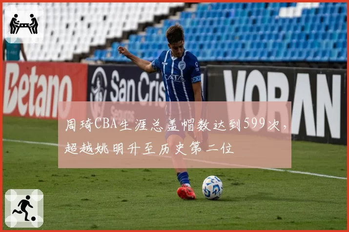 周琦CBA生涯总盖帽数达到599次，超越姚明升至历史第二位